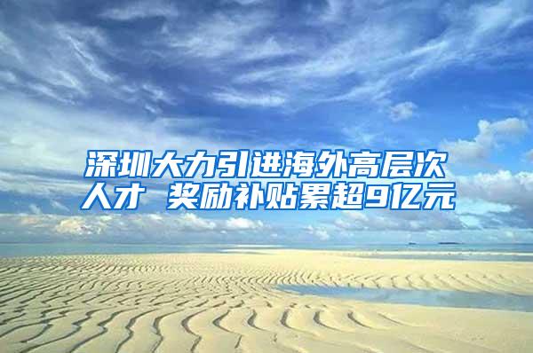 深圳大力引进海外高层次人才 奖励补贴累超9亿元
