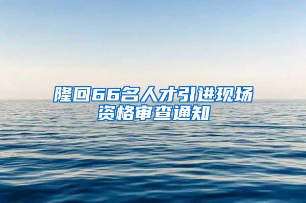 隆回66名人才引进现场资格审查通知