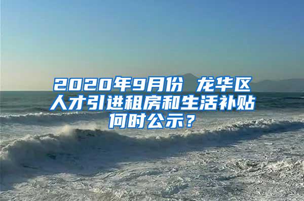 2020年9月份 龙华区人才引进租房和生活补贴何时公示？