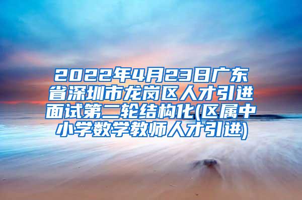 2022年4月23日广东省深圳市龙岗区人才引进面试第二轮结构化(区属中小学数学教师人才引进)
