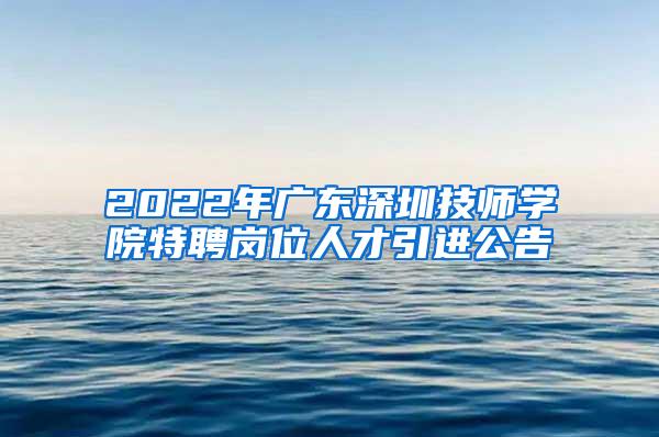 2022年广东深圳技师学院特聘岗位人才引进公告