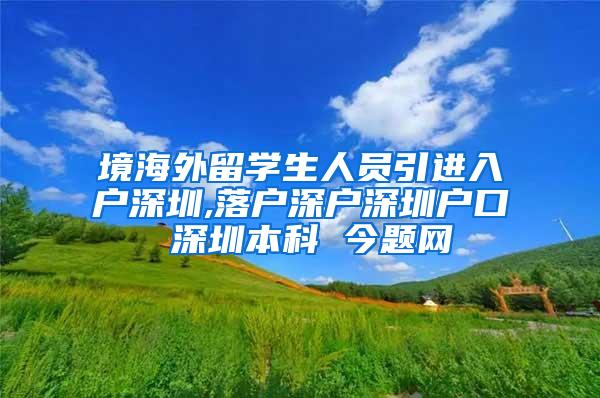 境海外留学生人员引进入户深圳,落户深户深圳户口 深圳本科 今题网