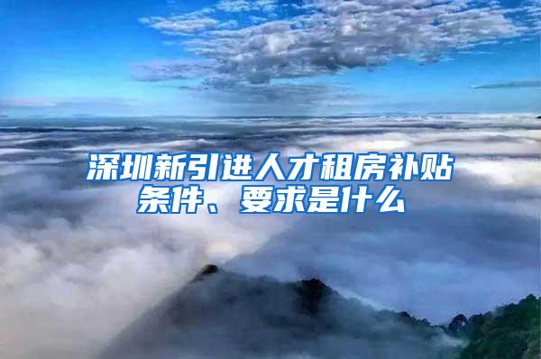 深圳新引进人才租房补贴条件、要求是什么