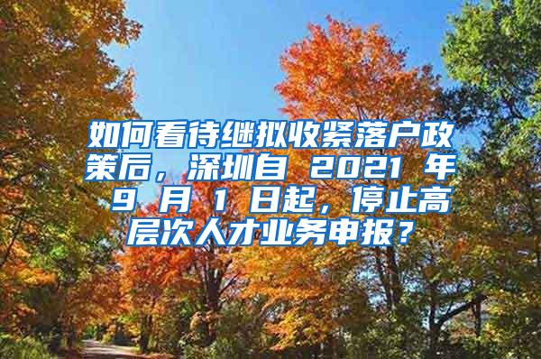 如何看待继拟收紧落户政策后，深圳自 2021 年 9 月 1 日起，停止高层次人才业务申报？