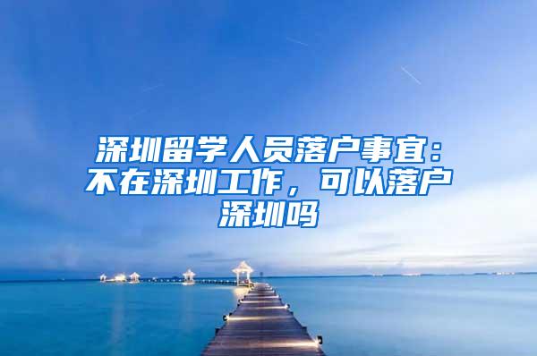 深圳留学人员落户事宜：不在深圳工作，可以落户深圳吗