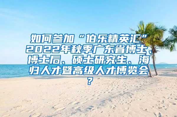 如何参加“伯乐精英汇”2022年秋季广东省博士、博士后、硕士研究生、海归人才暨高级人才博览会？