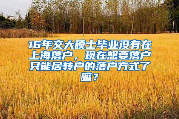 16年交大硕士毕业没有在上海落户，现在想要落户只能居转户的落户方式了嘛？