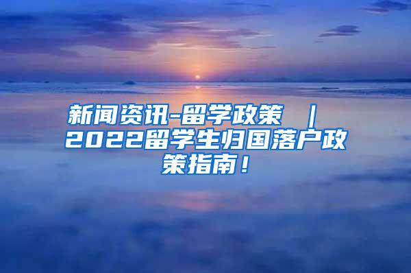 新闻资讯-留学政策 ｜ 2022留学生归国落户政策指南！