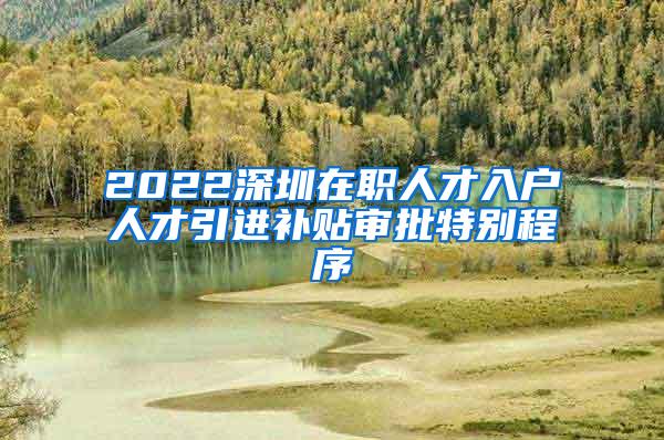 2022深圳在职人才入户人才引进补贴审批特别程序