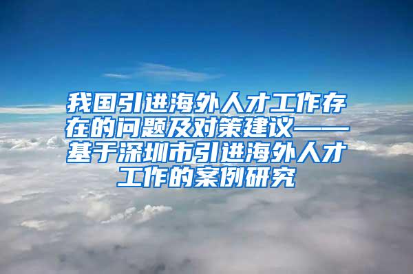 我国引进海外人才工作存在的问题及对策建议——基于深圳市引进海外人才工作的案例研究