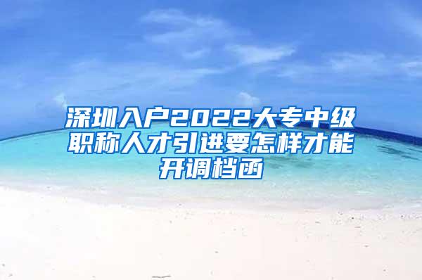 深圳入户2022大专中级职称人才引进要怎样才能开调档函