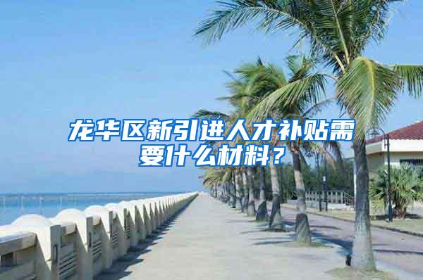 龙华区新引进人才补贴需要什么材料？