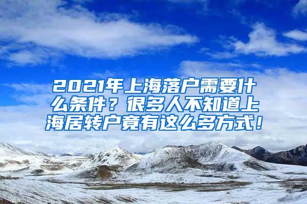 2021年上海落户需要什么条件？很多人不知道上海居转户竟有这么多方式！