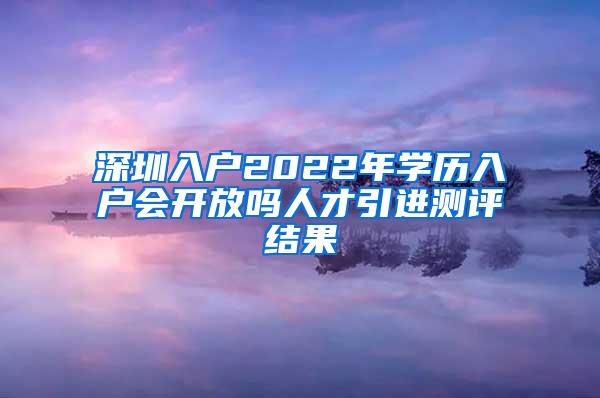 深圳入户2022年学历入户会开放吗人才引进测评结果