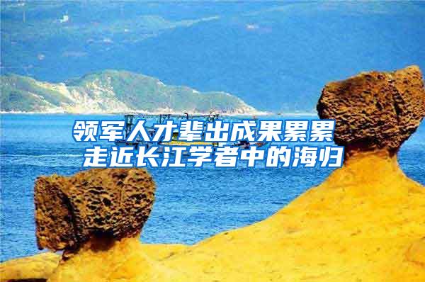 领军人才辈出成果累累 走近长江学者中的海归