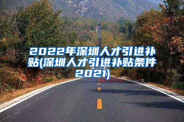 2022年深圳人才引进补贴(深圳人才引进补贴条件2021)