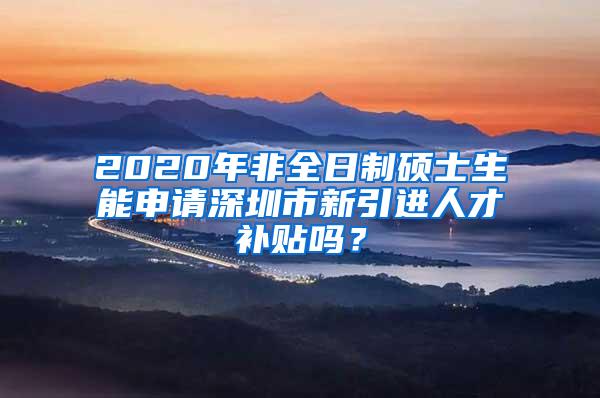 2020年非全日制硕士生能申请深圳市新引进人才补贴吗？