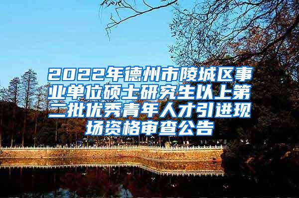 2022年德州市陵城区事业单位硕士研究生以上第二批优秀青年人才引进现场资格审查公告