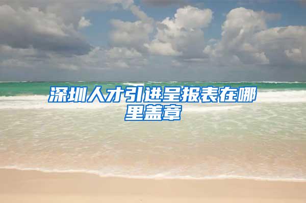 深圳人才引进呈报表在哪里盖章