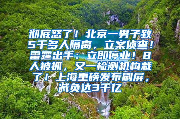 彻底怒了！北京一男子致5千多人隔离，立案侦查！雷霆出手：立即停业！8人被抓，又一检测机构栽了！上海重磅发布刷屏，减负达3千亿