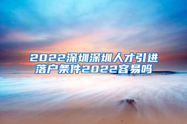 2022深圳深圳人才引进落户条件2022容易吗