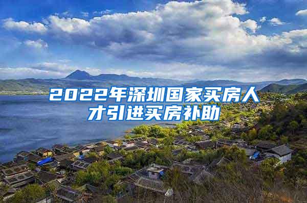2022年深圳国家买房人才引进买房补助