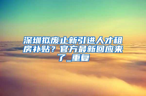 深圳拟废止新引进人才租房补贴？官方最新回应来了_重复