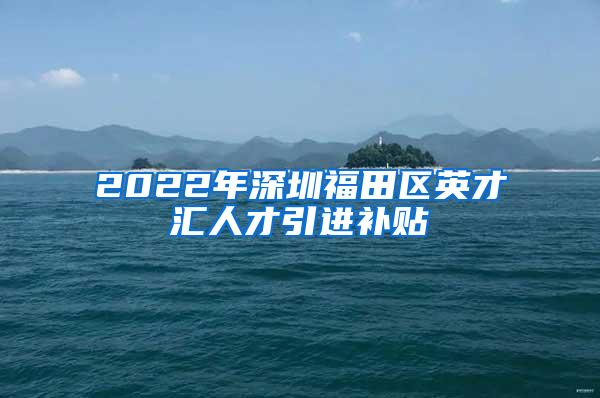 2022年深圳福田区英才汇人才引进补贴