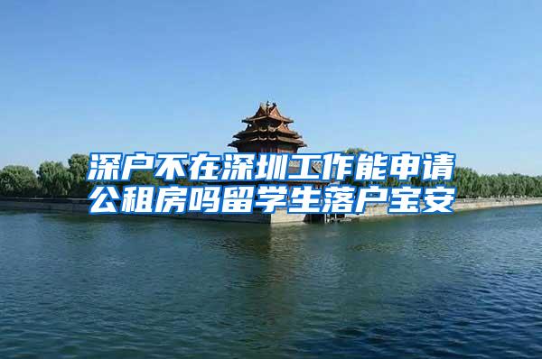 深户不在深圳工作能申请公租房吗留学生落户宝安