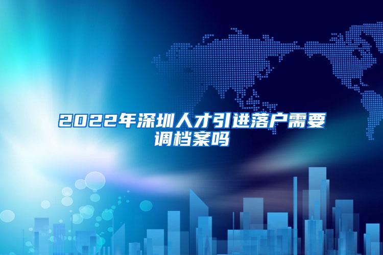 2022年深圳人才引进落户需要调档案吗