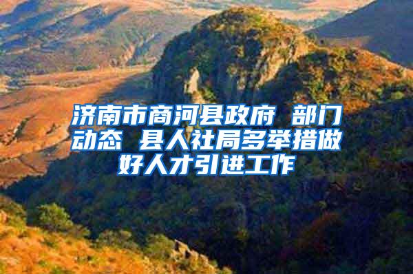 济南市商河县政府 部门动态 县人社局多举措做好人才引进工作