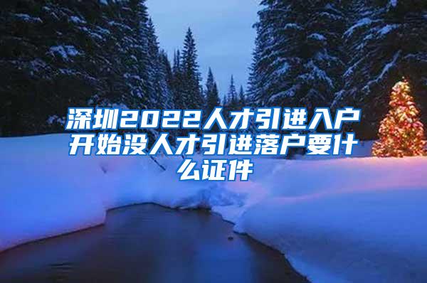 深圳2022人才引进入户开始没人才引进落户要什么证件