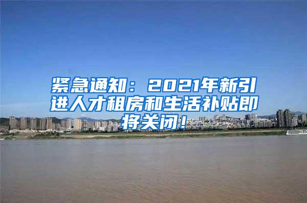 紧急通知：2021年新引进人才租房和生活补贴即将关闭！