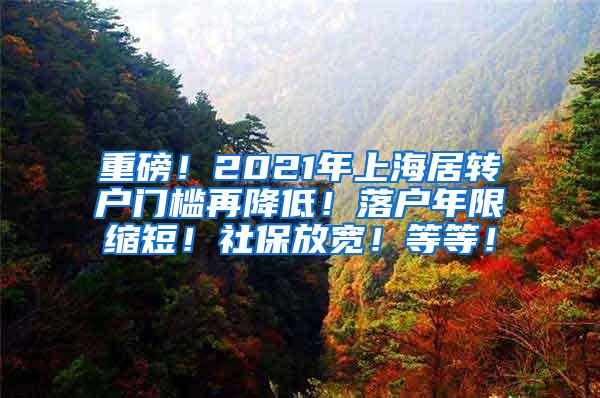 重磅！2021年上海居转户门槛再降低！落户年限缩短！社保放宽！等等！