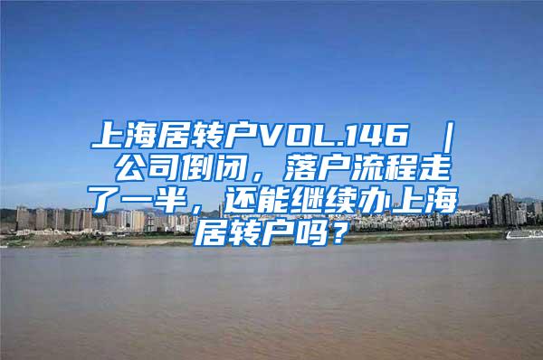 上海居转户VOL.146 ｜ 公司倒闭，落户流程走了一半，还能继续办上海居转户吗？