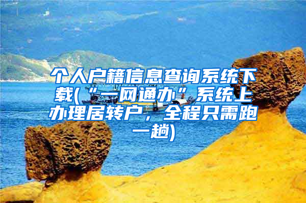 个人户籍信息查询系统下载(“一网通办”系统上办理居转户，全程只需跑一趟)