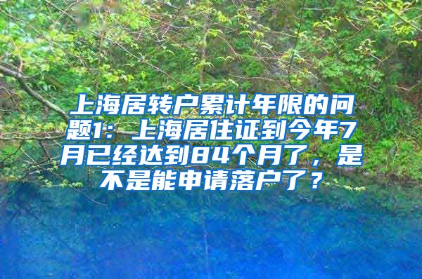 上海居转户累计年限的问题1：上海居住证到今年7月已经达到84个月了，是不是能申请落户了？