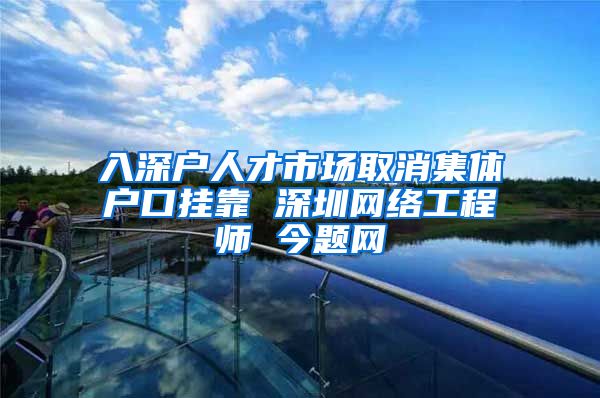 入深户人才市场取消集体户口挂靠 深圳网络工程师 今题网