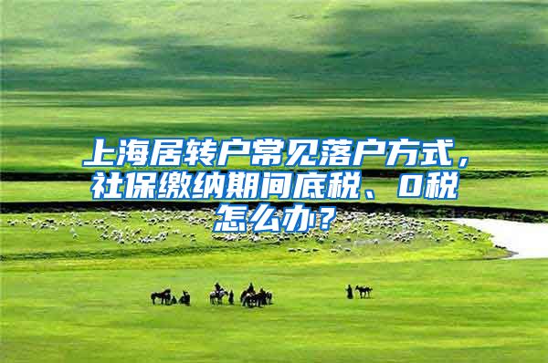 上海居转户常见落户方式，社保缴纳期间底税、0税怎么办？