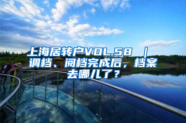 上海居转户VOL.58 ｜ 调档、阅档完成后，档案去哪儿了？