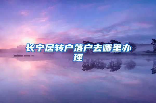 长宁居转户落户去哪里办理