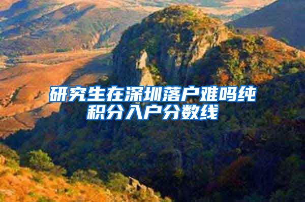 研究生在深圳落户难吗纯积分入户分数线