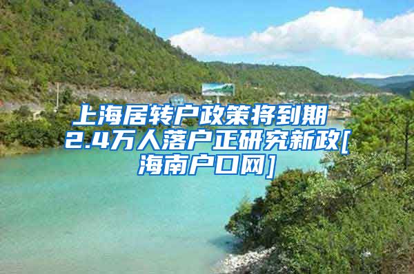 上海居转户政策将到期 2.4万人落户正研究新政[海南户口网]
