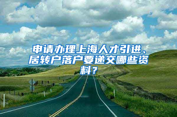 申请办理上海人才引进、居转户落户要递交哪些资料？