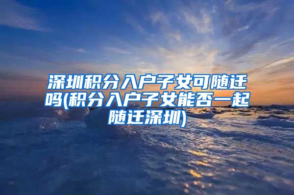 深圳积分入户子女可随迁吗(积分入户子女能否一起随迁深圳)
