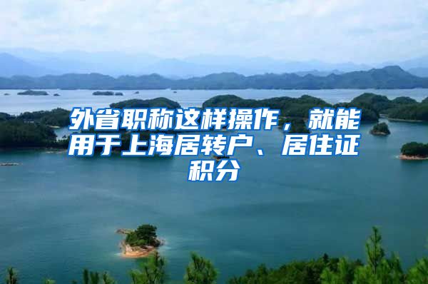 外省职称这样操作，就能用于上海居转户、居住证积分