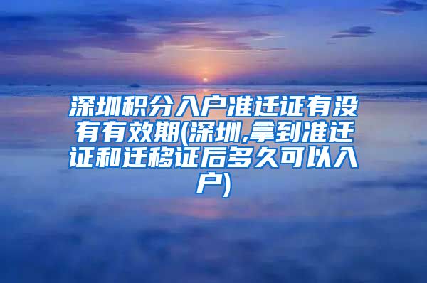 深圳积分入户准迁证有没有有效期(深圳,拿到准迁证和迁移证后多久可以入户)