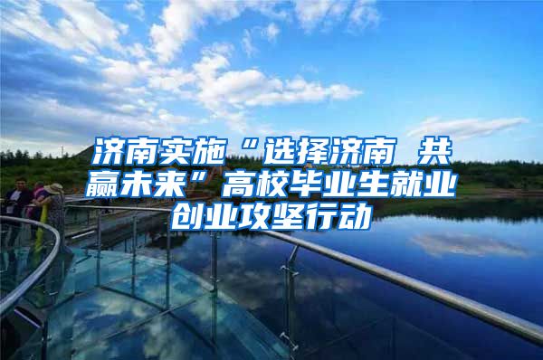 济南实施“选择济南 共赢未来”高校毕业生就业创业攻坚行动