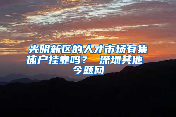 光明新区的人才市场有集体户挂靠吗？ 深圳其他 今题网