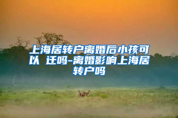 上海居转户离婚后小孩可以隨迁吗-离婚影响上海居转户吗